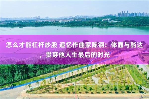 怎么才能杠杆炒股 追忆作曲家陈钢:体面与豁达,贯穿他人生最后的时光