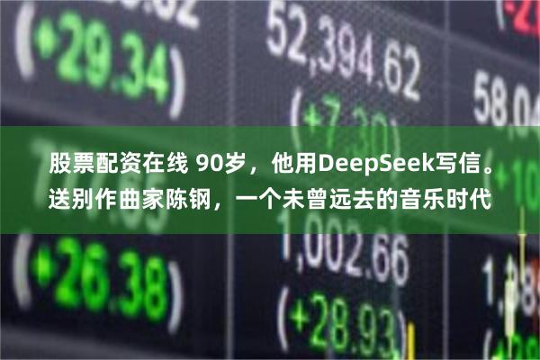 股票配资在线 90岁，他用DeepSeek写信。送别作曲家陈钢，一个未曾远去的音乐时代