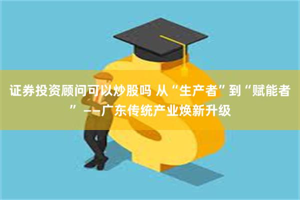 证券投资顾问可以炒股吗 从“生产者”到“赋能者” ——广东传统产业焕新升级