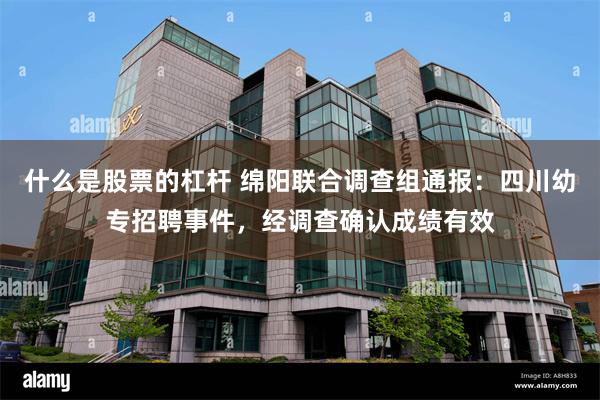 什么是股票的杠杆 绵阳联合调查组通报：四川幼专招聘事件，经调查确认成绩有效