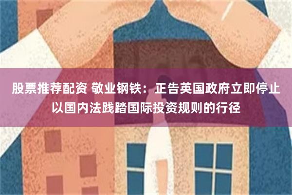 股票推荐配资 敬业钢铁：正告英国政府立即停止以国内法践踏国际投资规则的行径