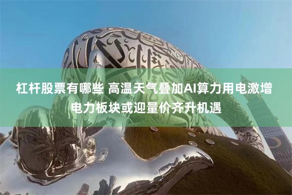 杠杆股票有哪些 高温天气叠加AI算力用电激增 电力板块或迎量价齐升机遇