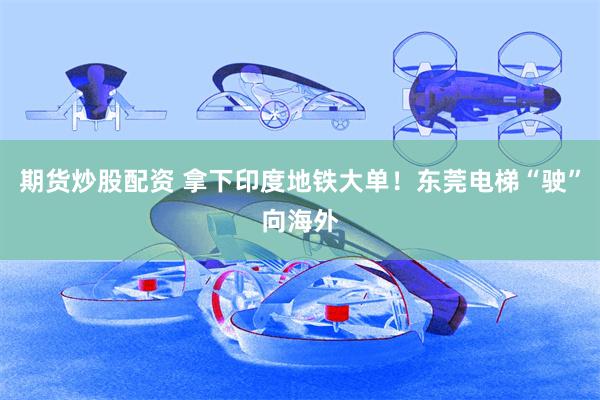 期货炒股配资 拿下印度地铁大单！东莞电梯“驶”向海外