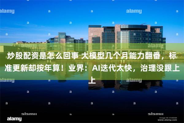 炒股配资是怎么回事 大模型几个月能力翻番，标准更新却按年算！业界：AI迭代太快，治理没跟上