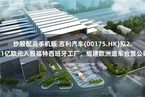 炒股配资手机版 吉利汽车(00175.HK)拟2.21亿欧元入股福特西班牙工厂，组建欧洲造车合营公司