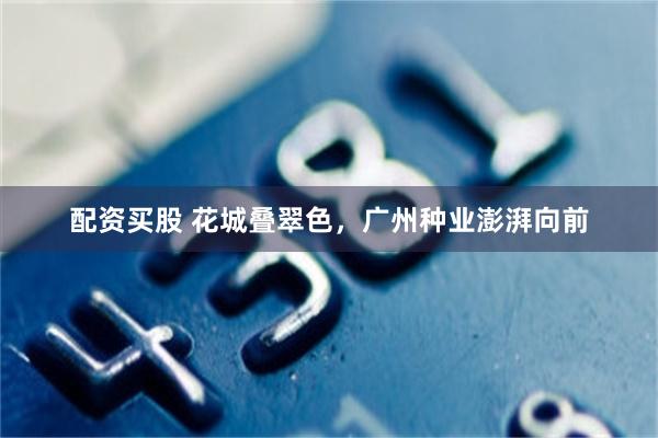 配资买股 花城叠翠色，广州种业澎湃向前