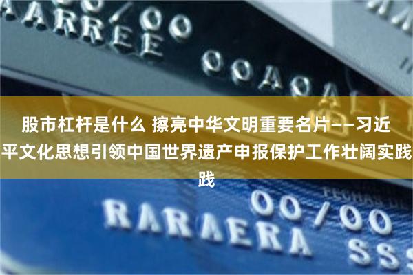 股市杠杆是什么 擦亮中华文明重要名片——习近平文化思想引领中国世界遗产申报保护工作壮阔实践