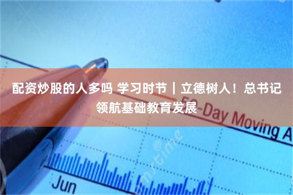 配资炒股的人多吗 学习时节｜立德树人！总书记领航基础教育发展