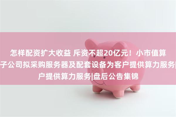 怎样配资扩大收益 斥资不超20亿元！小市值算力租赁概念股子公司拟采购服务器及配套设备为客户提供算力服务|盘后公告集锦