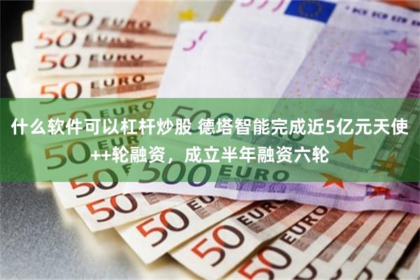 什么软件可以杠杆炒股 德塔智能完成近5亿元天使++轮融资，成立半年融资六轮