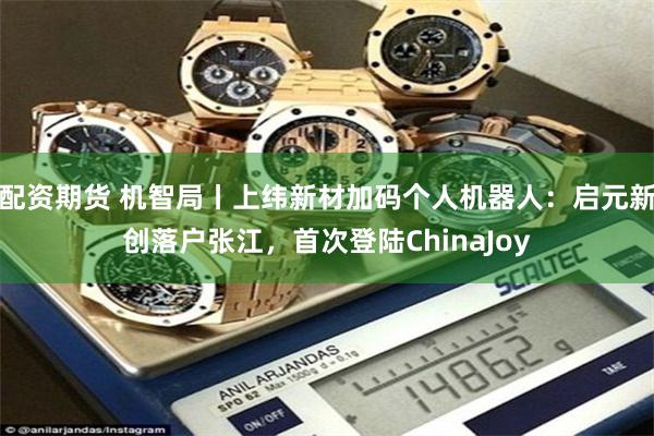 配资期货 机智局丨上纬新材加码个人机器人：启元新创落户张江，首次登陆ChinaJoy