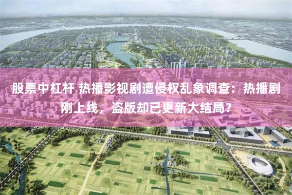 股票中杠杆 热播影视剧遭侵权乱象调查：热播剧刚上线，盗版却已更新大结局？