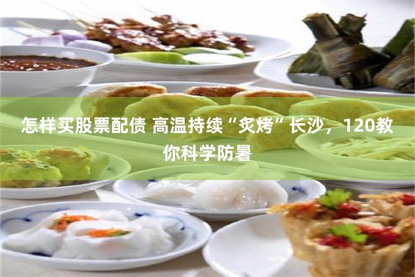 怎样买股票配债 高温持续“炙烤”长沙，120教你科学防暑