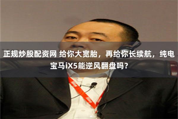 正规炒股配资网 给你大宽胎，再给你长续航，纯电宝马iX5能逆风翻盘吗？