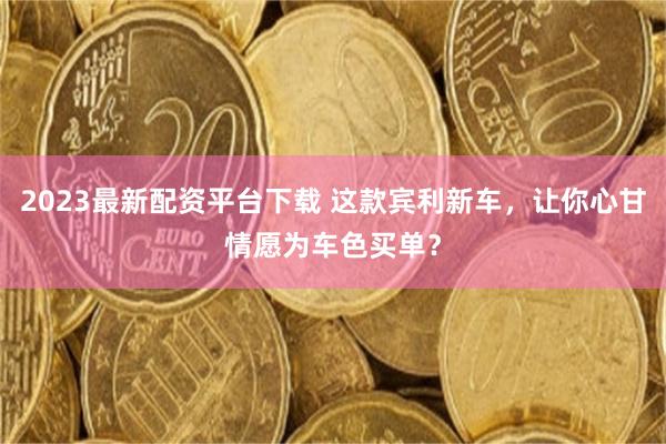 2023最新配资平台下载 这款宾利新车，让你心甘情愿为车色买单？