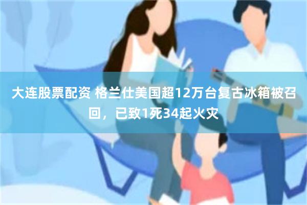 大连股票配资 格兰仕美国超12万台复古冰箱被召回，已致1死34起火灾