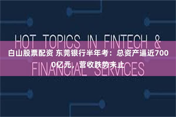 白山股票配资 东莞银行半年考：总资产逼近7000亿元，营收跌势未止