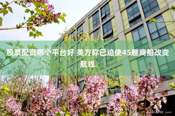 股票配资哪个平台好 美方称已迫使45艘商船改变航线