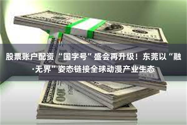 股票账户配资 “国字号”盛会再升级！东莞以“融·无界”姿态链接全球动漫产业生态