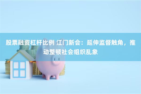 股票融资杠杆比例 江门新会：延伸监督触角，推动整顿社会组织乱象