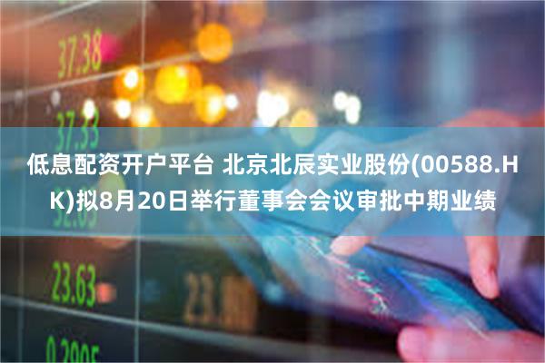 低息配资开户平台 北京北辰实业股份(00588.HK)拟8月20日举行董事会会议审批中期业绩