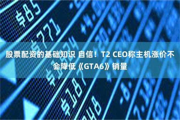 股票配资的基础知识 自信！T2 CEO称主机涨价不会降低《GTA6》销量