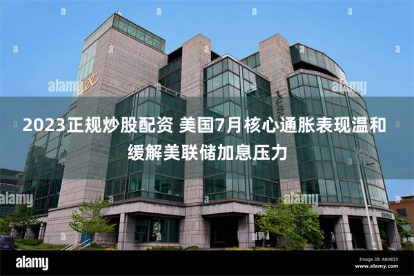 2023正规炒股配资 美国7月核心通胀表现温和 缓解美联储加息压力