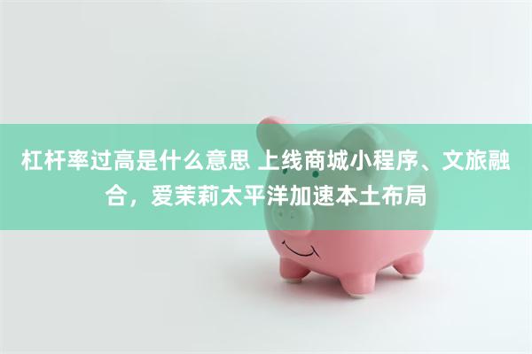 杠杆率过高是什么意思 上线商城小程序、文旅融合,爱茉莉太平洋加速本土布局