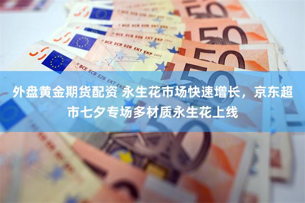 外盘黄金期货配资 永生花市场快速增长，京东超市七夕专场多材质永生花上线