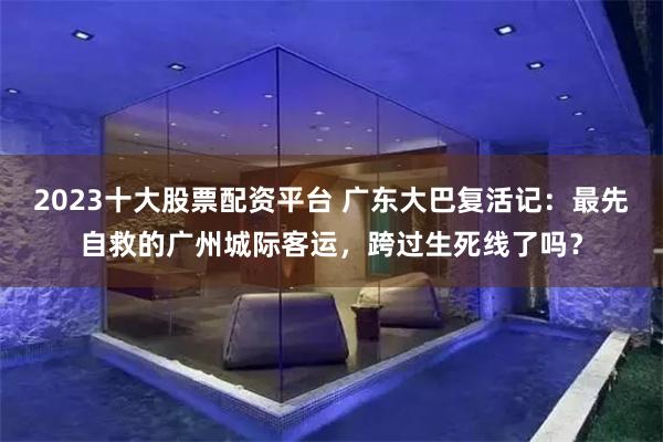 2023十大股票配资平台 广东大巴复活记：最先自救的广州城际客运，跨过生死线了吗？