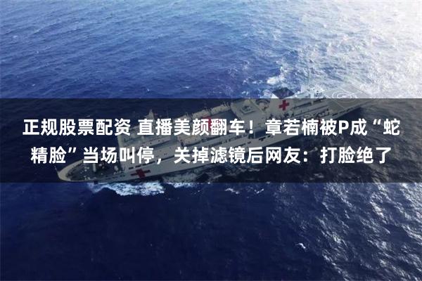 正规股票配资 直播美颜翻车！章若楠被P成“蛇精脸”当场叫停，关掉滤镜后网友：打脸绝了