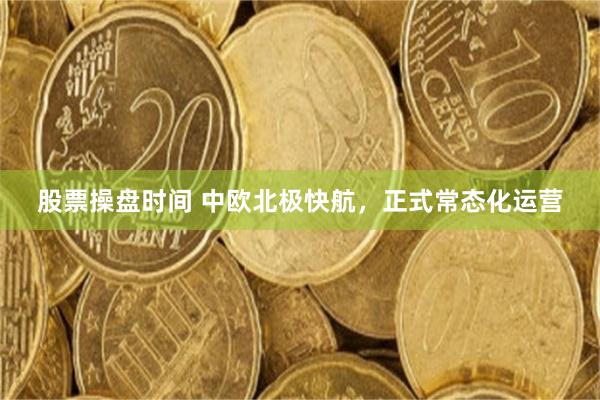 股票操盘时间 中欧北极快航，正式常态化运营