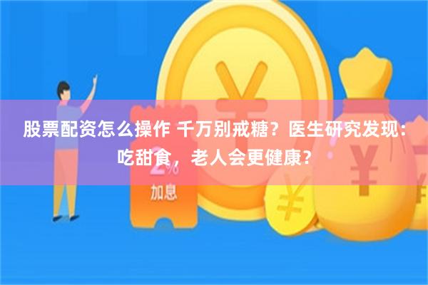 股票配资怎么操作 千万别戒糖？医生研究发现：吃甜食，老人会更健康？