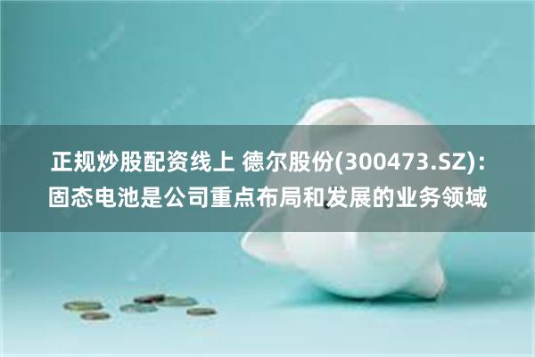 正规炒股配资线上 德尔股份(300473.SZ)：固态电池是公司重点布局和发展的业务领域