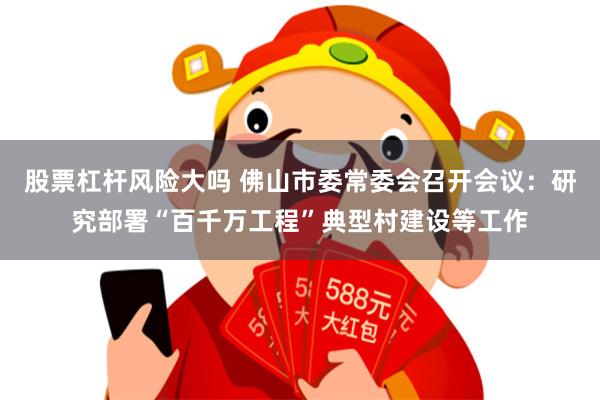 股票杠杆风险大吗 佛山市委常委会召开会议：研究部署“百千万工程”典型村建设等工作