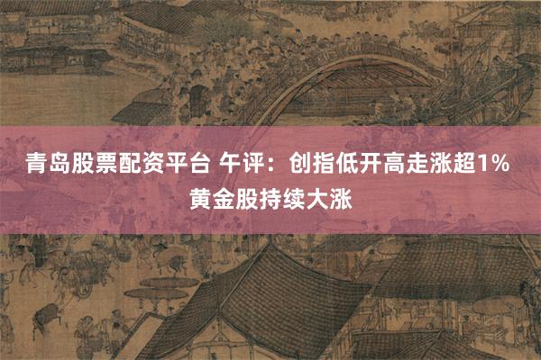 青岛股票配资平台 午评：创指低开高走涨超1% 黄金股持续大涨