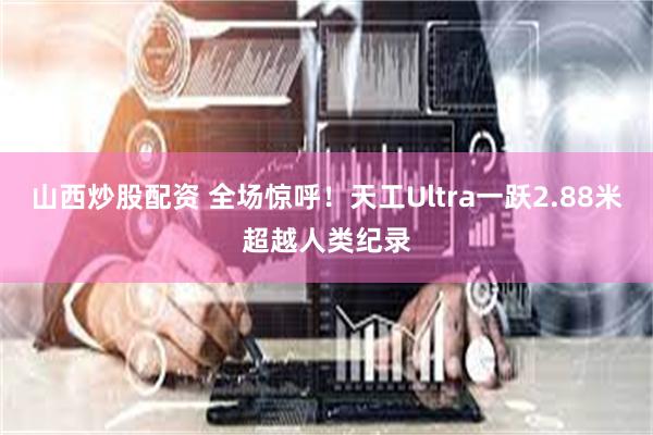 山西炒股配资 全场惊呼！天工Ultra一跃2.88米超越人类纪录