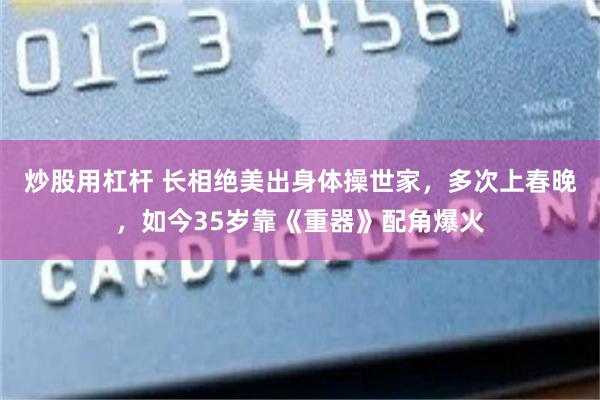 炒股用杠杆 长相绝美出身体操世家，多次上春晚，如今35岁靠《重器》配角爆火