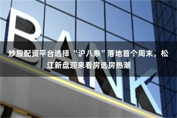 炒股配资平台选择 “沪八条”落地首个周末，松江新盘迎来看房选房热潮
