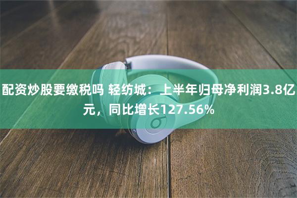 配资炒股要缴税吗 轻纺城：上半年归母净利润3.8亿元，同比增长127.56%
