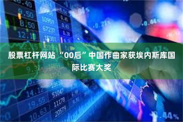 股票杠杆网站 “00后”中国作曲家获埃内斯库国际比赛大奖