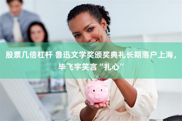 股票几倍杠杆 鲁迅文学奖颁奖典礼长期落户上海，毕飞宇笑言“扎心”