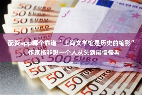 配资app哪个靠谱 “上海文学馆是历史的缩影”，作家格非想一个人从头到尾慢慢看