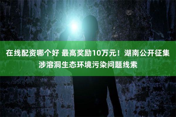 在线配资哪个好 最高奖励10万元！湖南公开征集涉溶洞生态环境污染问题线索