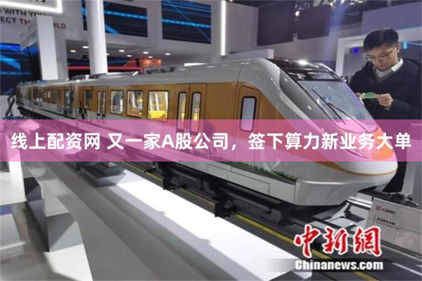 线上配资网 又一家A股公司，签下算力新业务大单