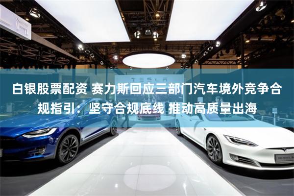白银股票配资 赛力斯回应三部门汽车境外竞争合规指引：坚守合规底线 推动高质量出海