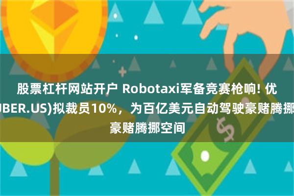股票杠杆网站开户 Robotaxi军备竞赛枪响! 优步(UBER.US)拟裁员10%，为百亿美元自动驾驶豪赌腾挪空间