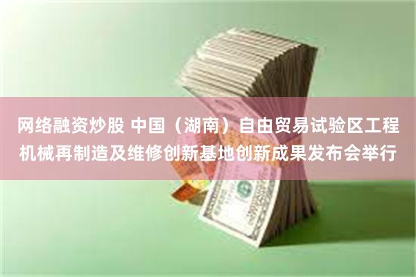 网络融资炒股 中国（湖南）自由贸易试验区工程机械再制造及维修创新基地创新成果发布会举行