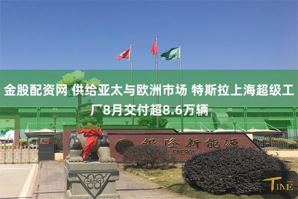 金股配资网 供给亚太与欧洲市场 特斯拉上海超级工厂8月交付超8.6万辆
