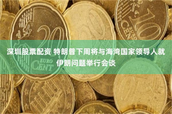 深圳股票配资 特朗普下周将与海湾国家领导人就伊朗问题举行会谈